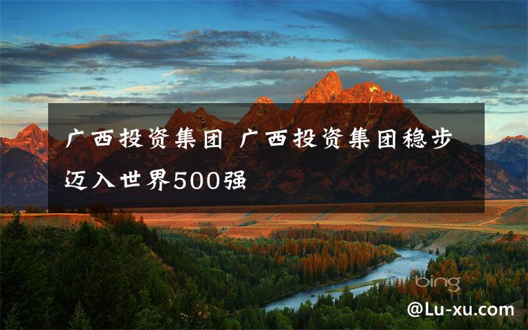 廣西投資集團(tuán) 廣西投資集團(tuán)穩(wěn)步邁入世界500強