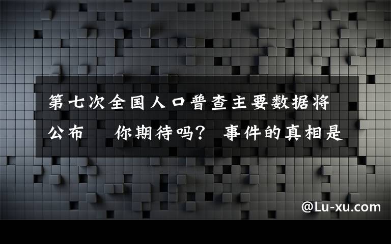 第七次全國人口普查主要數(shù)據(jù)將公布? 你期待嗎？ 事件的真相是什么？