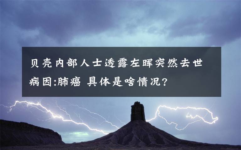 貝殼內(nèi)部人士透露左暉突然去世病因:肺癌 具體是啥情況?