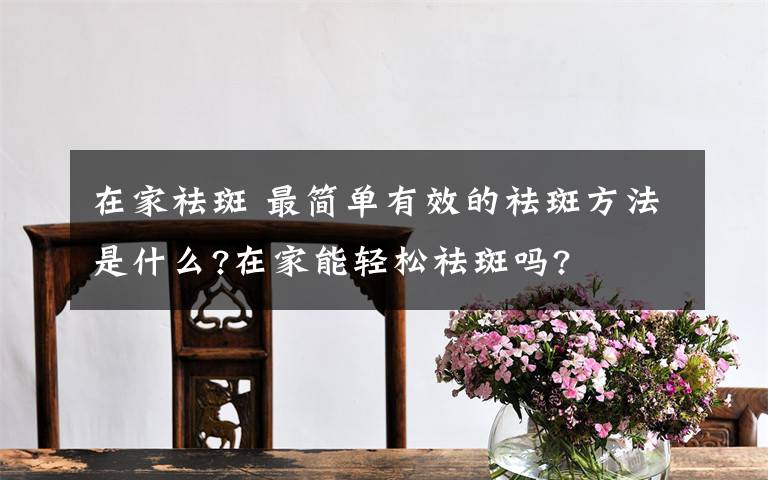 在家祛斑 最簡(jiǎn)單有效的祛斑方法是什么?在家能輕松祛斑嗎?