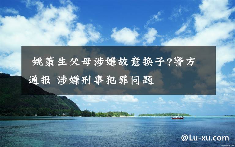  姚策生父母涉嫌故意換子?警方通報(bào) 涉嫌刑事犯罪問(wèn)題