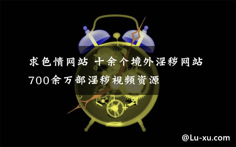 求色情網(wǎng)站 十余個境外淫穢網(wǎng)站700余萬部淫穢視頻資源