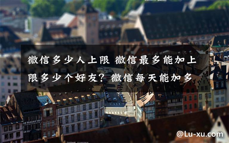 微信多少人上限 微信最多能加上限多少個好友？微信每天能加多少人？