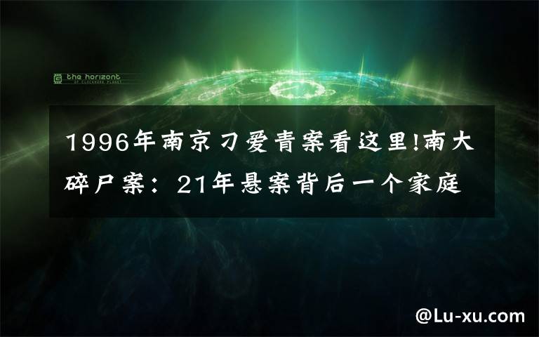 1996年南京刁愛(ài)青案看這里!南大碎尸案：21年懸案背后一個(gè)家庭的傷痛