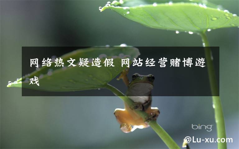 網(wǎng)絡(luò)熱文疑造假 網(wǎng)站經(jīng)營(yíng)賭博游戲