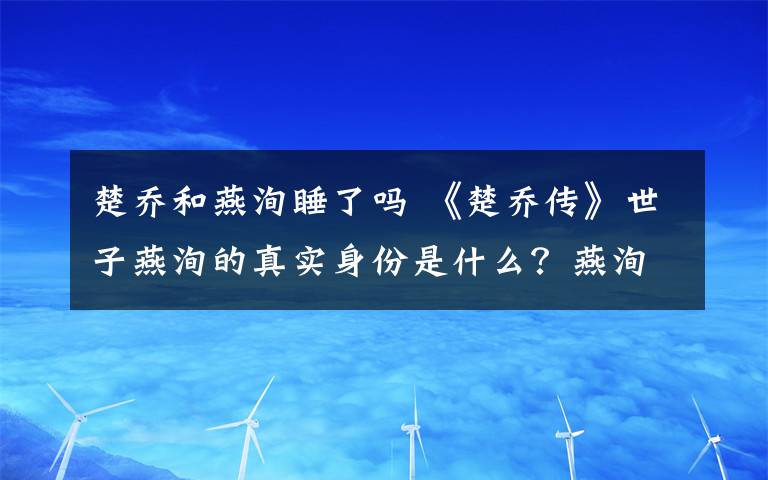 楚喬和燕洵睡了嗎 《楚喬傳》世子燕洵的真實身份是什么？燕洵和楚喬在一起了嗎