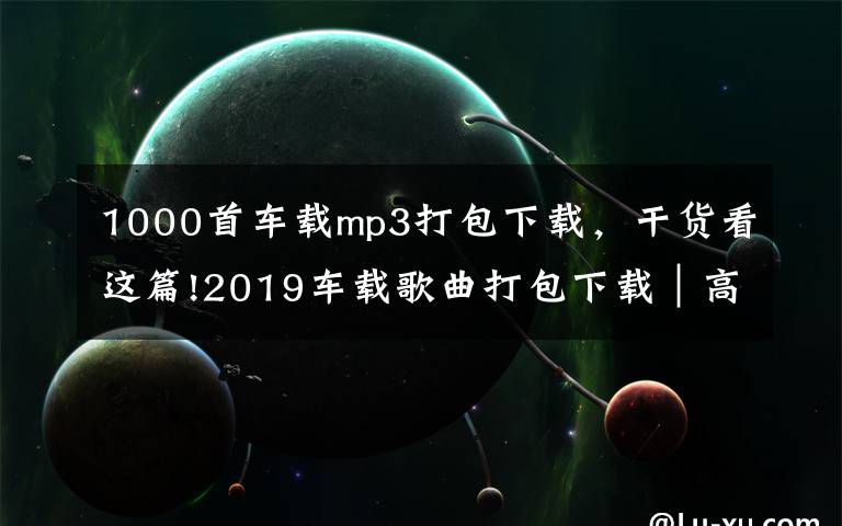 1000首車載mp3打包下載，干貨看這篇!2019車載歌曲打包下載｜高品質(zhì)無損汽車音樂打包下載完整免費版