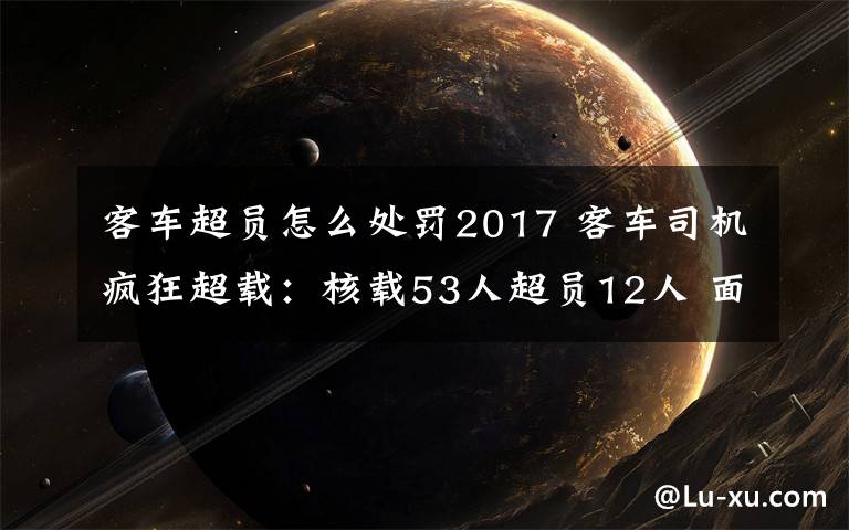 客車超員怎么處罰2017 客車司機(jī)瘋狂超載：核載53人超員12人 面臨記12分同時(shí)駕照降級(jí)