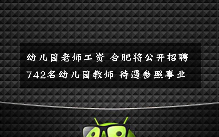 幼兒園老師工資 合肥將公開招聘742名幼兒園教師 待遇參照事業(yè)單位工資待遇