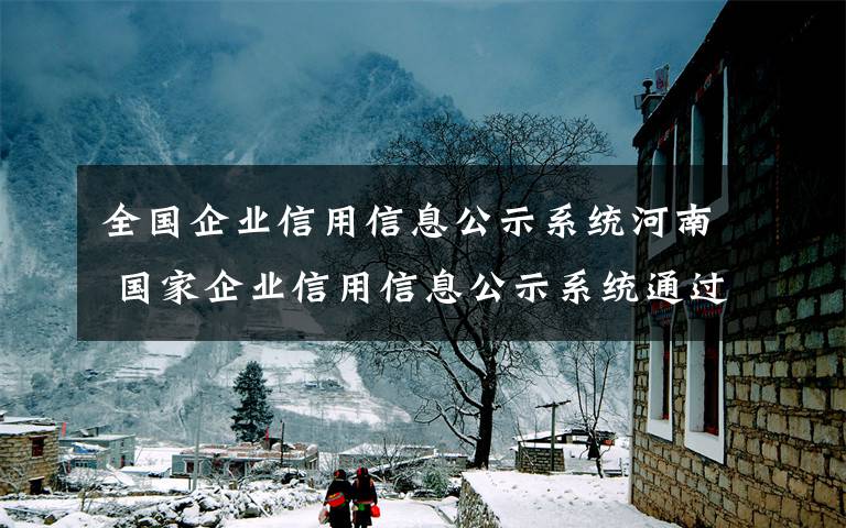 全國(guó)企業(yè)信用信息公示系統(tǒng)河南 國(guó)家企業(yè)信用信息公示系統(tǒng)通過(guò)驗(yàn)收