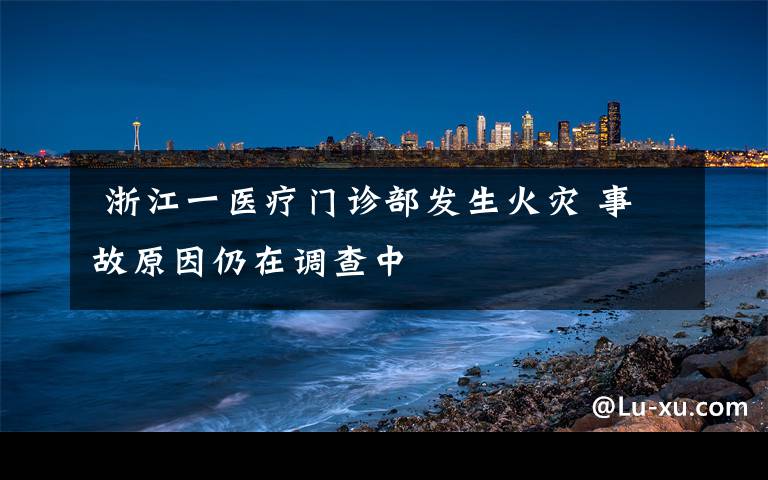  浙江一醫(yī)療門診部發(fā)生火災 事故原因仍在調查中