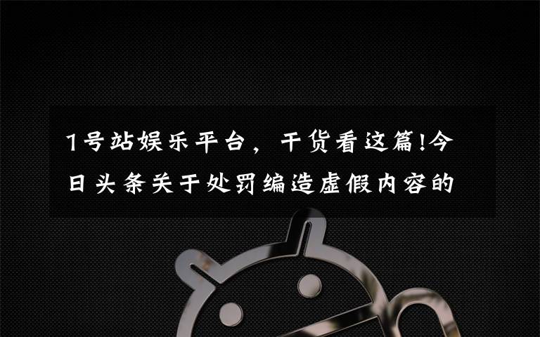 1號站娛樂平臺，干貨看這篇!今日頭條關(guān)于處罰編造虛假內(nèi)容的賬號的公告