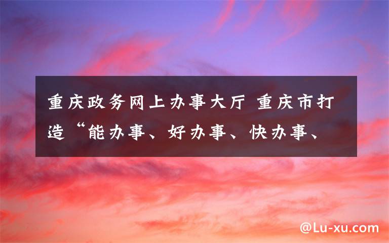 重慶政務網(wǎng)上辦事大廳 重慶市打造“能辦事、好辦事、快辦事、辦成事”的政務服務體系 “渝快辦”讓企業(yè)和群眾辦事真愉快