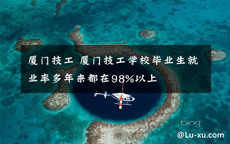 廈門技工 廈門技工學(xué)校畢業(yè)生就業(yè)率多年來都在98%以上