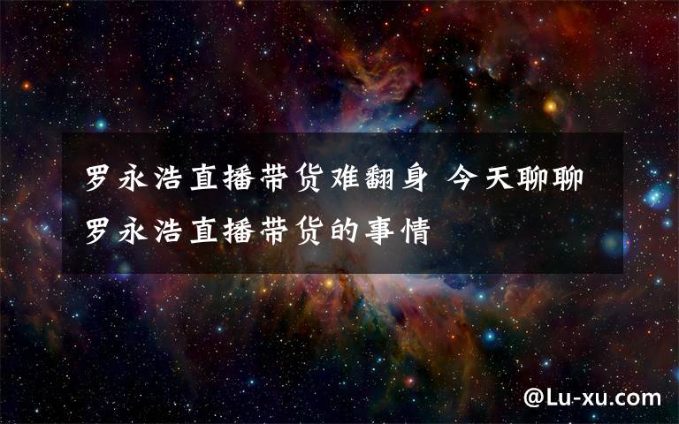 羅永浩直播帶貨難翻身 今天聊聊羅永浩直播帶貨的事情