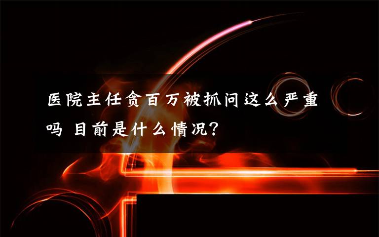 醫(yī)院主任貪百萬被抓問這么嚴(yán)重嗎 目前是什么情況？