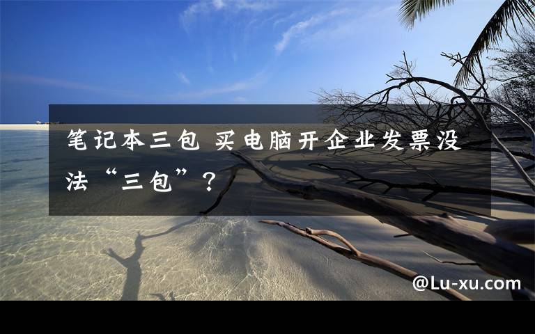 筆記本三包 買電腦開企業(yè)發(fā)票沒法“三包”？