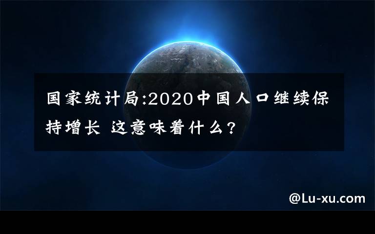 國家統(tǒng)計局:2020中國人口繼續(xù)保持增長 這意味著什么?