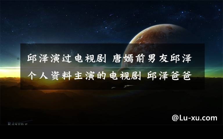 邱澤演過電視劇 唐嫣前男友邱澤個人資料主演的電視劇 邱澤爸爸離世微博不按贊