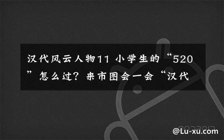 漢代風(fēng)云人物11 小學(xué)生的“520”怎么過(guò)？來(lái)市圖會(huì)一會(huì)“漢代風(fēng)云人物”