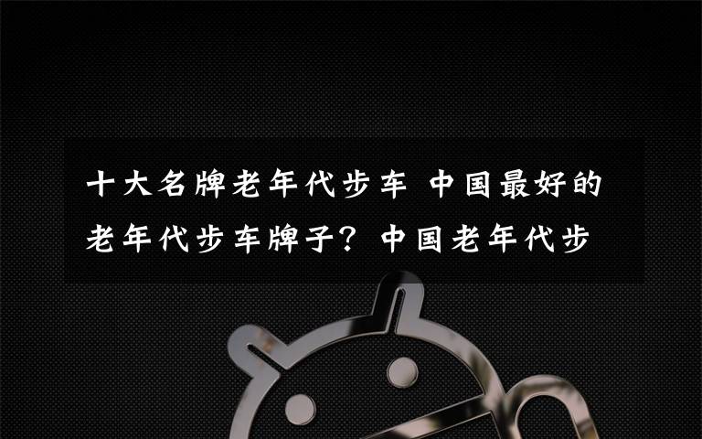 十大名牌老年代步車 中國最好的老年代步車牌子？中國老年代步車品牌排行榜