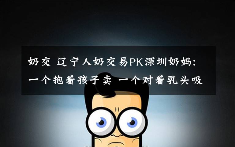 奶交 遼寧人奶交易PK深圳奶媽:一個抱著孩子賣 一個對著乳頭吸