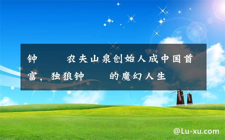 鐘睒睒 農(nóng)夫山泉?jiǎng)?chuàng)始人成中國首富，獨(dú)狼鐘睒睒的魔幻人生