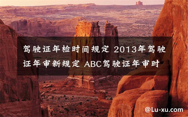 駕駛證年檢時(shí)間規(guī)定 2013年駕駛證年審新規(guī)定 ABC駕駛證年審時(shí)間一覽