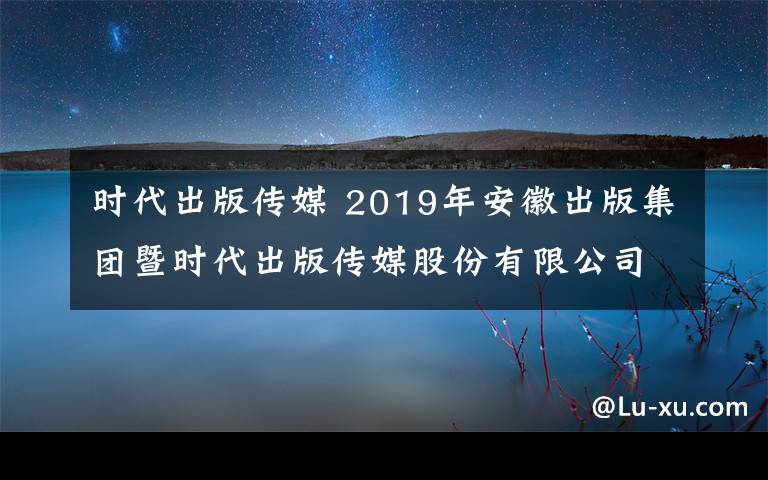 時(shí)代出版?zhèn)髅?2019年安徽出版集團(tuán)暨時(shí)代出版?zhèn)髅焦煞萦邢薰拘@招聘53人公告