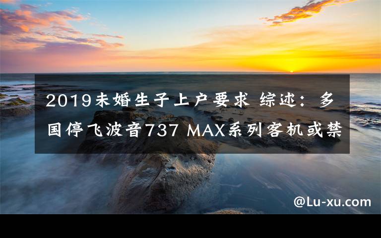 2019未婚生子上戶要求 綜述：多國停飛波音737 MAX系列客機(jī)或禁止其飛越領(lǐng)空