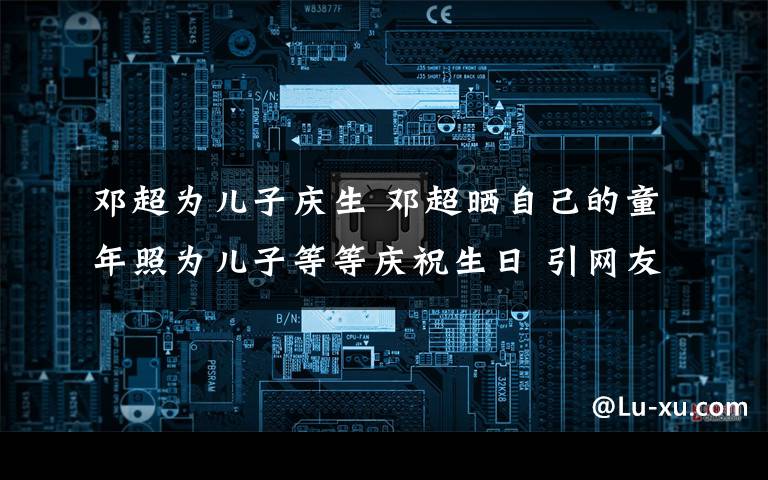 鄧超為兒子慶生 鄧超曬自己的童年照為兒子等等慶祝生日 引網(wǎng)友吐槽