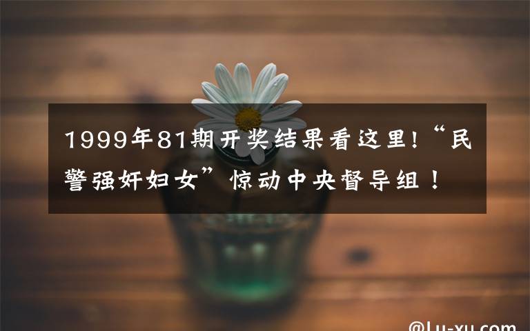 1999年81期開(kāi)獎(jiǎng)結(jié)果看這里!“民警強(qiáng)奸婦女”驚動(dòng)中央督導(dǎo)組！一涉案民警獲刑9年，“80后”局長(zhǎng)被免職