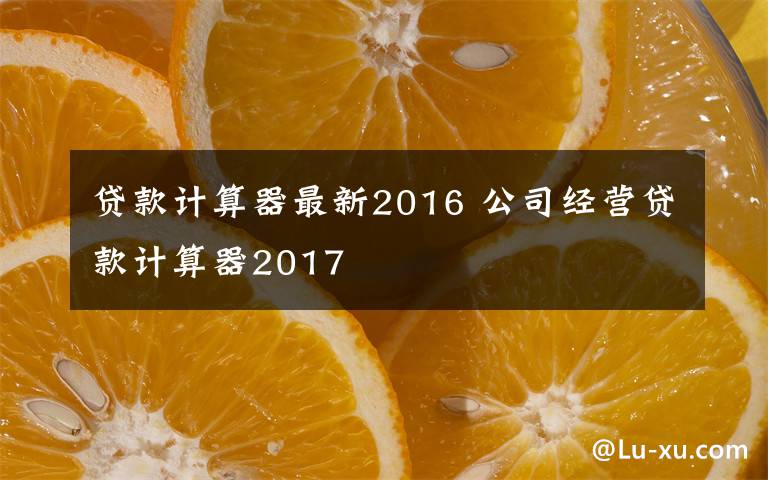 貸款計(jì)算器最新2016 公司經(jīng)營貸款計(jì)算器2017