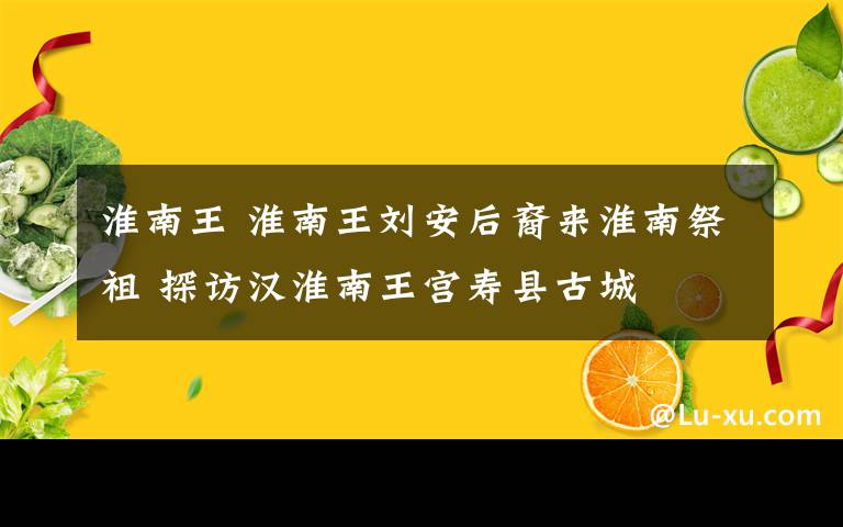 淮南王 淮南王劉安后裔來淮南祭祖 探訪漢淮南王宮壽縣古城