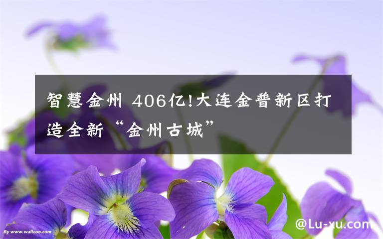 智慧金州 406億!大連金普新區(qū)打造全新“金州古城”