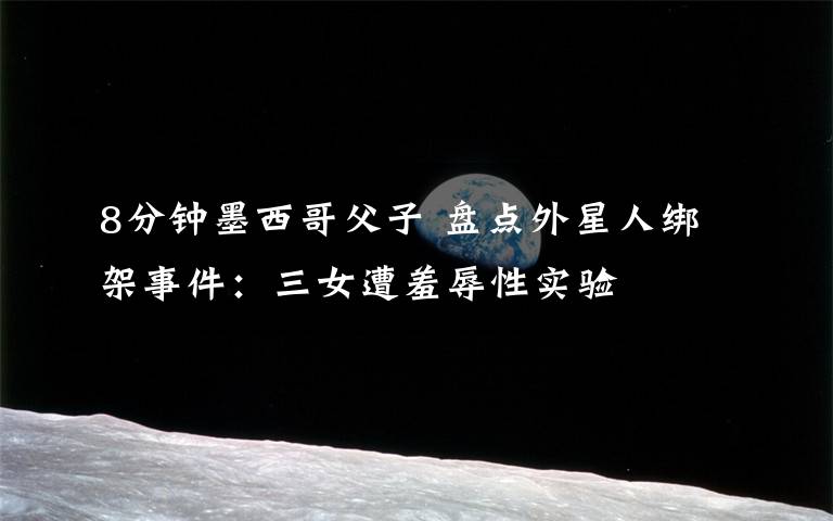 8分鐘墨西哥父子 盤點(diǎn)外星人綁架事件：三女遭羞辱性實(shí)驗(yàn)