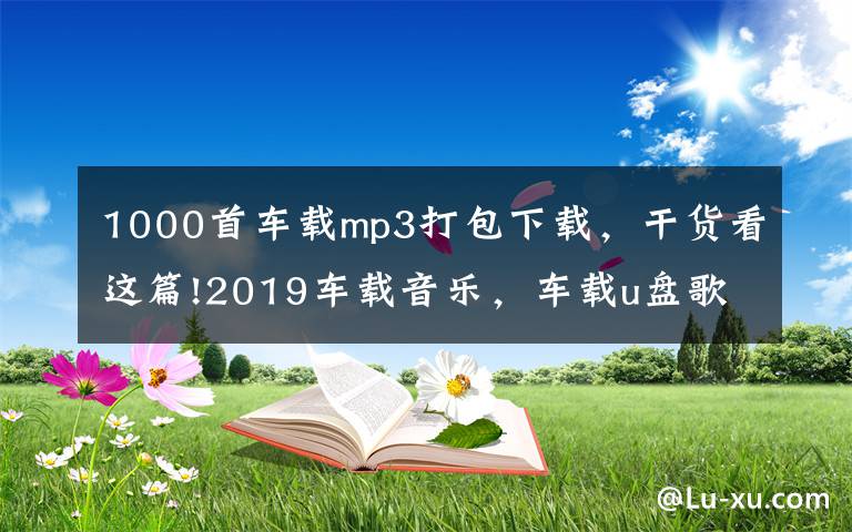 1000首車載mp3打包下載，干貨看這篇!2019車載音樂，車載u盤歌曲打包下載，老歌經(jīng)典大全下載