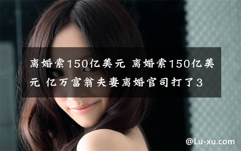 離婚索150億美元 離婚索150億美元 億萬富翁夫妻離婚官司打了3年了還沒打完