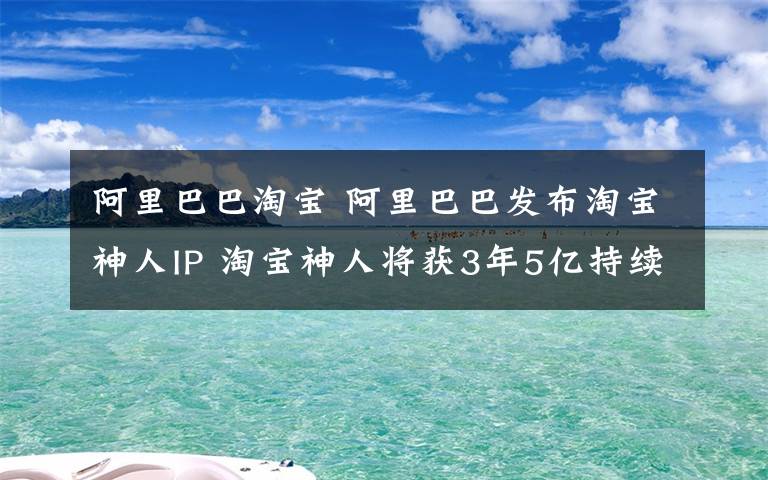 阿里巴巴淘寶 阿里巴巴發(fā)布淘寶神人IP 淘寶神人將獲3年5億持續(xù)投入