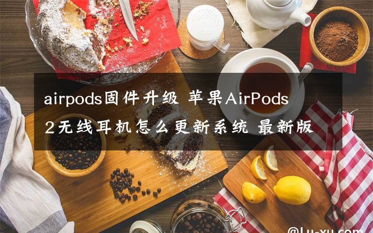 airpods固件升級 蘋果AirPods 2無線耳機怎么更新系統(tǒng) 最新版本號2D15