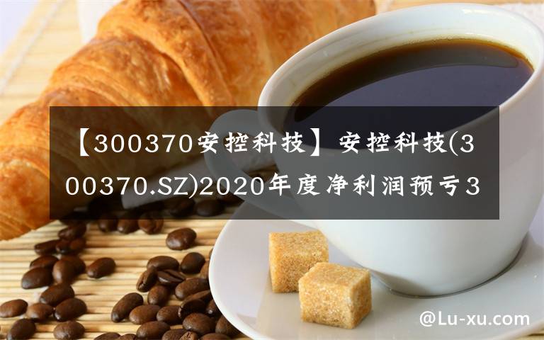 【300370安控科技】安控科技(300370.SZ)2020年度凈利潤(rùn)預(yù)虧3.8億元至4.8億元