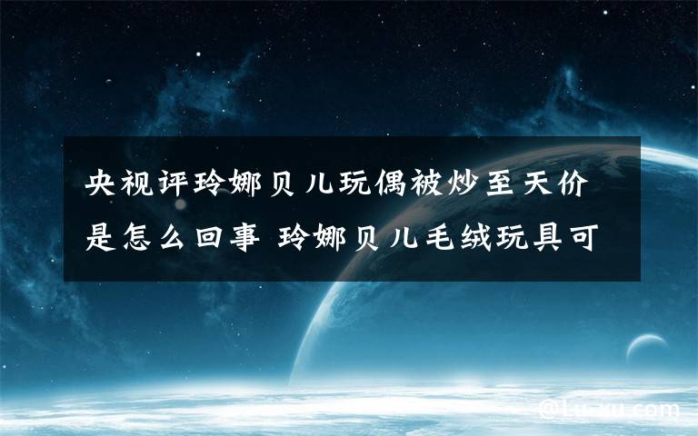 央視評玲娜貝兒玩偶被炒至天價是怎么回事 玲娜貝兒毛絨玩具可以站立么