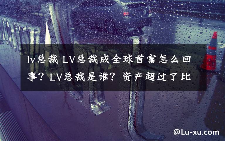 lv總裁 LV總裁成全球首富怎么回事？LV總裁是誰？資產(chǎn)超過了比爾蓋茨