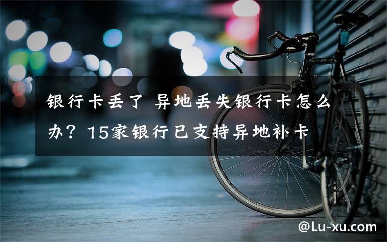 銀行卡丟了 異地丟失銀行卡怎么辦？15家銀行已支持異地補卡