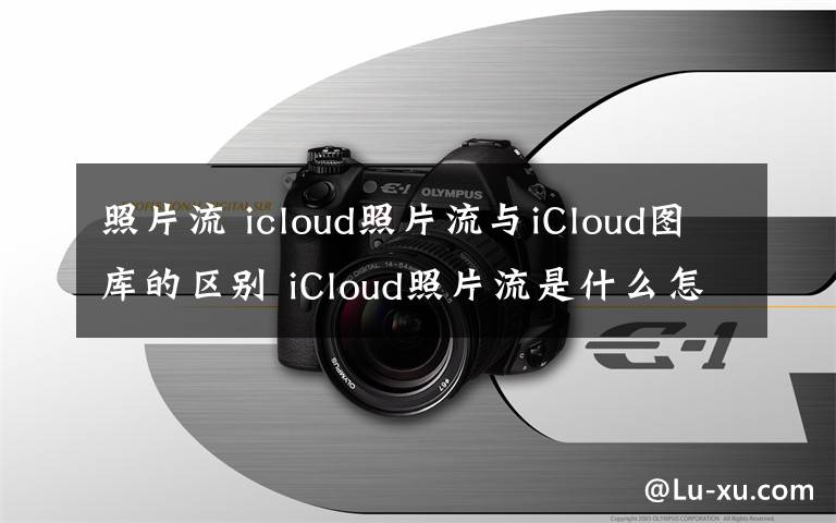 照片流 icloud照片流與iCloud圖庫的區(qū)別 iCloud照片流是什么怎么查看