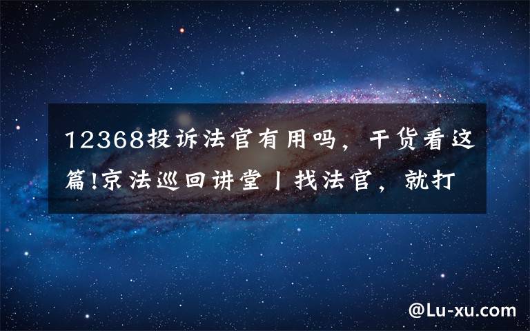 12368投訴法官有用嗎，干貨看這篇!京法巡回講堂丨找法官，就打12368