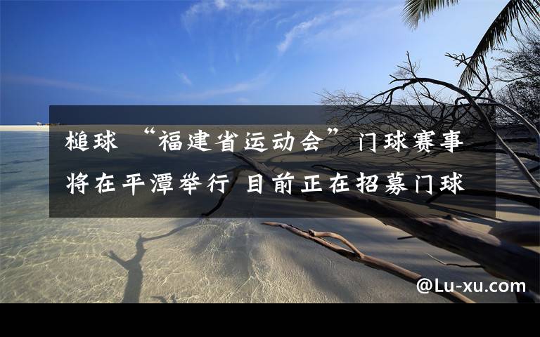 槌球 “福建省運動會”門球賽事將在平潭舉行 目前正在招募門球選手