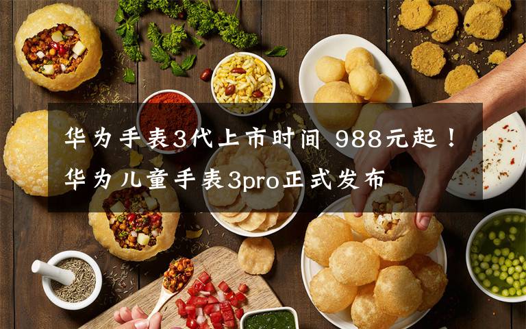 華為手表3代上市時間 988元起！華為兒童手表3pro正式發(fā)布