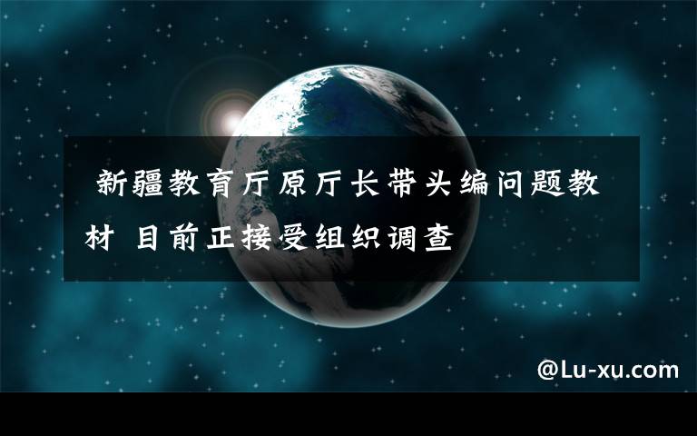  新疆教育廳原廳長帶頭編問題教材 目前正接受組織調查