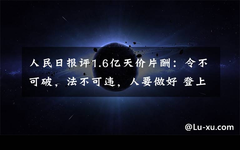 人民日?qǐng)?bào)評(píng)1.6億天價(jià)片酬：令不可破，法不可違，人要做好 登上網(wǎng)絡(luò)熱搜了！